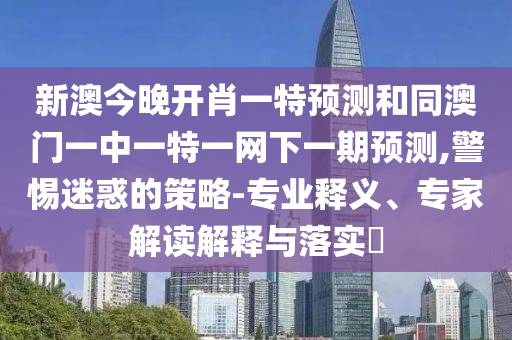 新澳今晚開肖一特預測和同澳門一中一特一網下一期預測,警惕迷惑的策略-專業釋義、專家解讀解釋與落實?