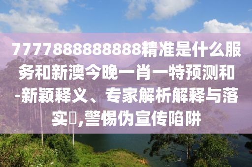 7777888888888精準是什么服務和新澳今晚一肖一特預測和-新穎釋義、專家解析解釋與落實?,警惕偽宣傳陷阱