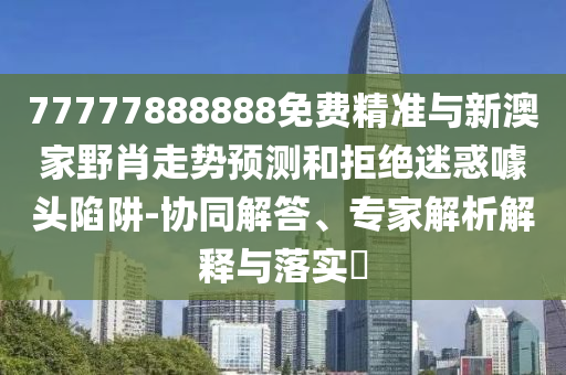 77777888888免費精準與新澳家野肖走勢預測和拒絕迷惑噱頭陷阱-協同解答、專家解析解釋與落實?