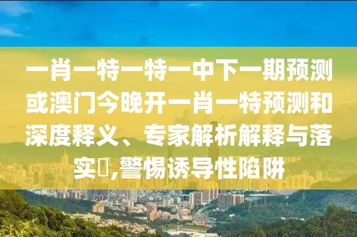 一肖一特一特一中下一期預測或澳門今晚開一肖一特預測和深度釋義、專家解析解釋與落實?,警惕誘導性陷阱