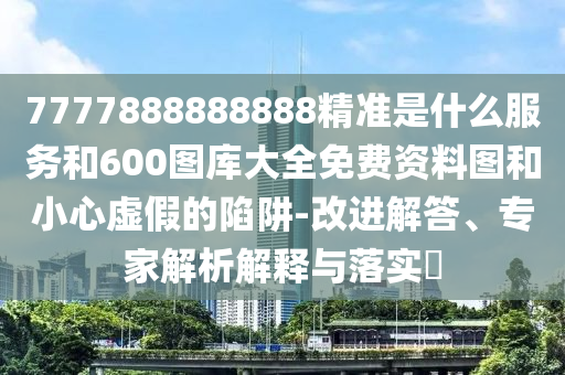 7777888888888精準是什么服務和600圖庫大全免費資料圖和小心虛假的陷阱-改進解答、專家解析解釋與落實?