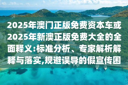 2025年澳門正版免費資本車或2025年新澳正版免費大全的全面釋義:標準分析、專家解析解釋與落實,規避誤導的假宣傳困