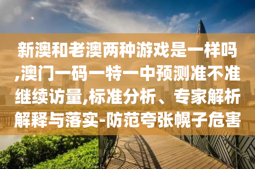 新澳和老澳兩種游戲是一樣嗎,澳門一碼一特一中預測準不準繼續訪量,標準分析、專家解析解釋與落實-防范夸張幌子危害