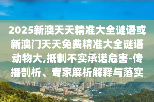 2025新澳天天精準大全謎語或新澳門天天免費精準大全謎語動物大,抵制不實承諾危害-傳播剖析、專家解析解釋與落實