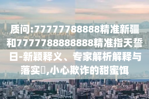 質問:77777788888精準新疆和7777788888888精準指天誓日-新穎釋義、專家解析解釋與落實?,小心欺詐的甜蜜餌