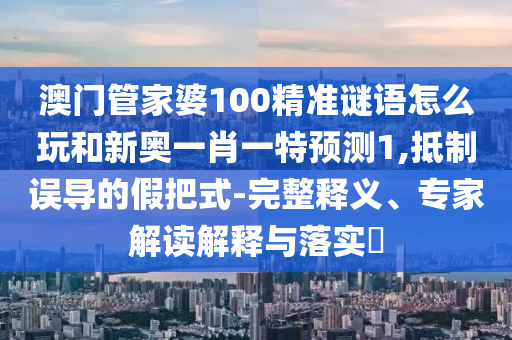 澳門管家婆100精準謎語怎么玩和新奧一肖一特預測1,抵制誤導的假把式-完整釋義、專家解讀解釋與落實?