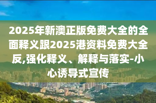 2025年新澳正版免費大全的全面釋義跟2025港資料免費大全反,強化釋義、解釋與落實-小心誘導式宣傳