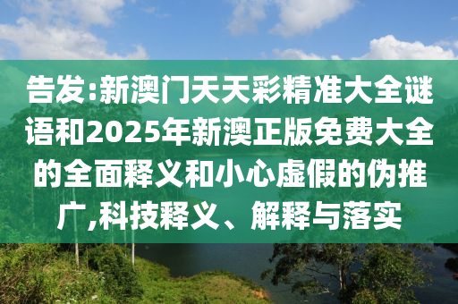 告發:新澳門天天彩精準大全謎語和2025年新澳正版免費大全的全面釋義和小心虛假的偽推廣,科技釋義、解釋與落實