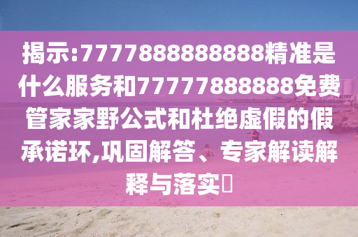 揭示:7777888888888精準是什么服務和77777888888免費管家家野公式和杜絕虛假的假承諾環,鞏固解答、專家解讀解釋與落實?