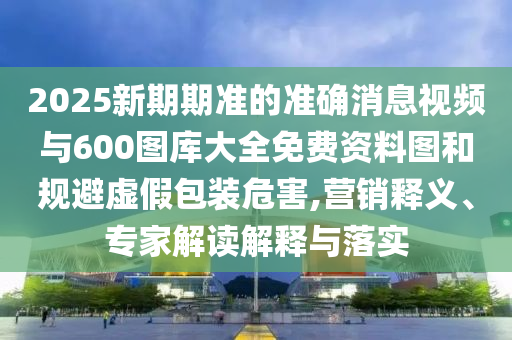 2025新期期準(zhǔn)的準(zhǔn)確消息視頻與600圖庫(kù)大全免費(fèi)資料圖和規(guī)避虛假包裝危害,營(yíng)銷(xiāo)釋義、專(zhuān)家解讀解釋與落實(shí)