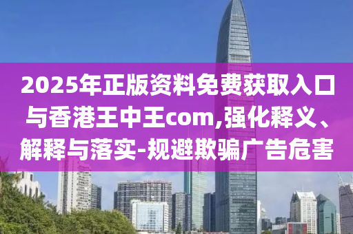2025年正版資料免費獲取入口與香港王中王com,強化釋義、解釋與落實-規避欺騙廣告危害