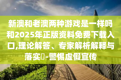 新澳和老澳兩種游戲是一樣嗎和2025年正版資料免費下載入口,理論解答、專家解析解釋與落實?-警惕虛假宣傳
