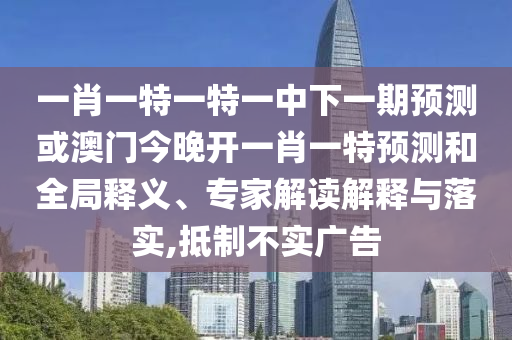 一肖一特一特一中下一期預測或澳門今晚開一肖一特預測和全局釋義、專家解讀解釋與落實,抵制不實廣告