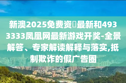 新澳2025免費資枓最新和4933333鳳凰網最新游戲開獎-全景解答、專家解讀解釋與落實,抵制欺詐的假廣告圈