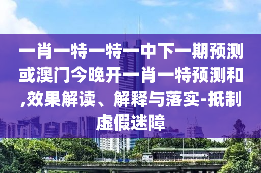 一肖一特一特一中下一期預測或澳門今晚開一肖一特預測和,效果解讀、解釋與落實-抵制虛假迷障