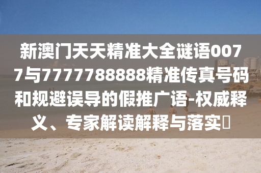 新澳門天天精準大全謎語0077與7777788888精準傳真號碼和規避誤導的假推廣語-權威釋義、專家解讀解釋與落實?