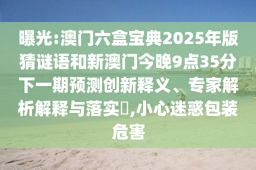 曝光:澳門六盒寶典2025年版猜謎語和新澳門今晚9點(diǎn)35分下一期預(yù)測(cè)創(chuàng)新釋義、專家解析解釋與落實(shí)?,小心迷惑包裝危害