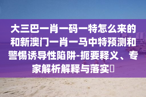 大三巴一肖一碼一特怎么來的和新澳門一肖一馬中特預(yù)測和警惕誘導(dǎo)性陷阱-扼要釋義、專家解析解釋與落實(shí)?