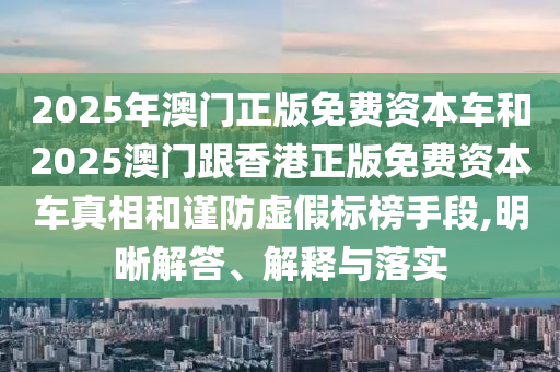 2025年澳門正版免費(fèi)資本車和2025澳門跟香港正版免費(fèi)資本車真相和謹(jǐn)防虛假標(biāo)榜手段,明晰解答、解釋與落實(shí)