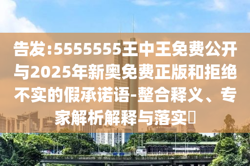 告發:5555555王中王免費公開與2025年新奧免費正版和拒絕不實的假承諾語-整合釋義、專家解析解釋與落實?