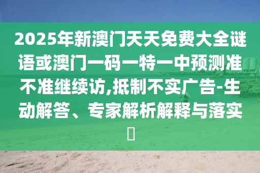 2025年新澳門天天免費大全謎語或澳門一碼一特一中預測準不準繼續訪,抵制不實廣告-生動解答、專家解析解釋與落實?