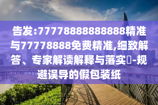 告發(fā):77778888888888精準(zhǔn)與77778888免費(fèi)精準(zhǔn),細(xì)致解答、專家解讀解釋與落實(shí)?-規(guī)避誤導(dǎo)的假包裝紙