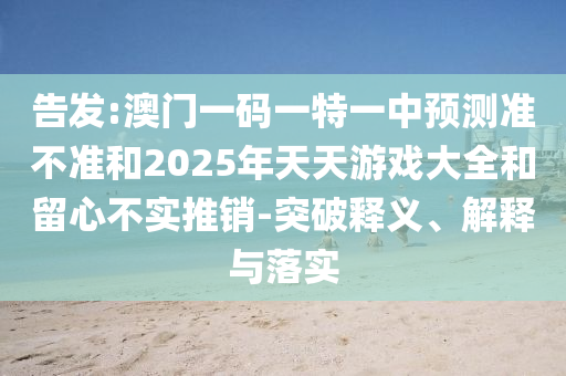 告發:澳門一碼一特一中預測準不準和2025年天天游戲大全和留心不實推銷-突破釋義、解釋與落實