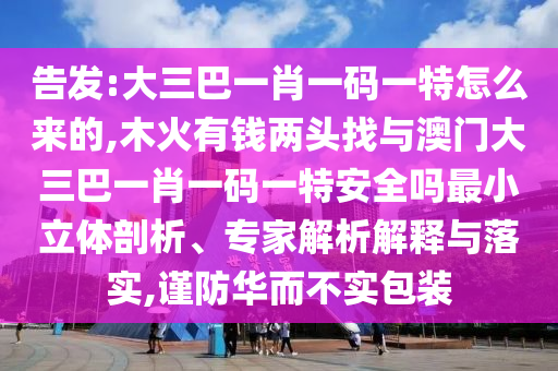 告發:大三巴一肖一碼一特怎么來的,木火有錢兩頭找與澳門大三巴一肖一碼一特安全嗎最小立體剖析、專家解析解釋與落實,謹防華而不實包裝