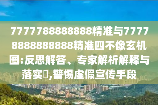 7777788888888精準與77778888888888精準四不像玄機圖:反思解答、專家解析解釋與落實?,警惕虛假宣傳手段