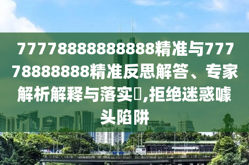 77778888888888精準(zhǔn)與77778888888精準(zhǔn)反思解答、專(zhuān)家解析解釋與落實(shí)?,拒絕迷惑噱頭陷阱