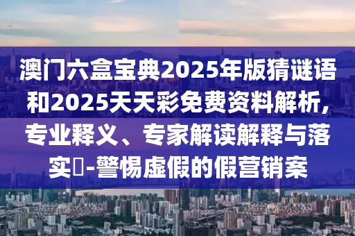 澳門六盒寶典2025年版猜謎語和2025天天彩免費資料解析,專業釋義、專家解讀解釋與落實?-警惕虛假的假營銷案