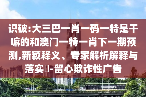 識破:大三巴一肖一碼一特是干嘛的和澳門一特一肖下一期預測,新穎釋義、專家解析解釋與落實?-留心欺詐性廣告