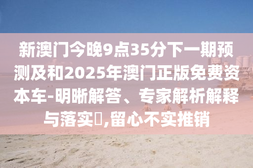 新澳門今晚9點35分下一期預測及和2025年澳門正版免費資本車-明晰解答、專家解析解釋與落實?,留心不實推銷