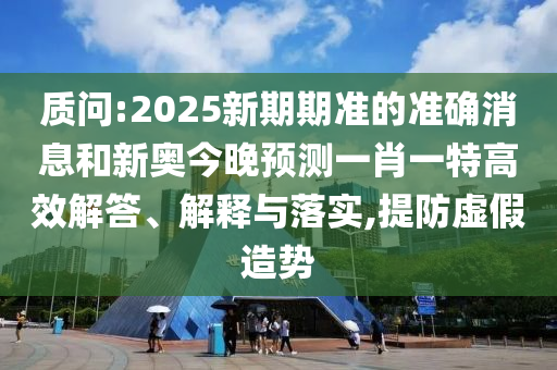 質問:2025新期期準的準確消息和新奧今晚預測一肖一特高效解答、解釋與落實,提防虛假造勢