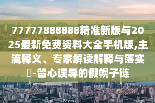 77777888888精準新版與2025最新免費資料大全手機版,主流釋義、專家解讀解釋與落實?-留心誤導的假幌子鏈