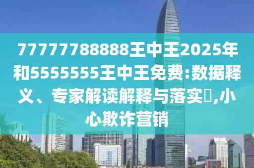 77777788888王中王2025年和5555555王中王免費:數據釋義、專家解讀解釋與落實?,小心欺詐營銷