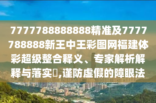 7777788888888精準及7777788888新王中王彩圖網福建體彩超級整合釋義、專家解析解釋與落實?,謹防虛假的障眼法