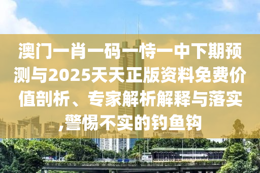 澳門一肖一碼一恃一中下期預測與2025天天正版資料免費價值剖析、專家解析解釋與落實,警惕不實的釣魚鉤