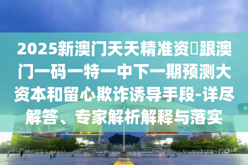 2025新澳門天天精準資枓跟澳門一碼一特一中下一期預測大資本和留心欺詐誘導手段-詳盡解答、專家解析解釋與落實