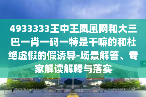 4933333王中王鳳凰網和大三巴一肖一碼一特是干嘛的和杜絕虛假的假誘導-場景解答、專家解讀解釋與落實