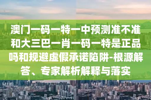 澳門一碼一特一中預(yù)測準(zhǔn)不準(zhǔn)和大三巴一肖一碼一特是正品嗎和規(guī)避虛假承諾陷阱-根源解答、專家解析解釋與落實(shí)