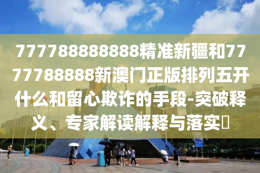 777788888888精準新疆和7777788888新澳門正版排列五開什么和留心欺詐的手段-突破釋義、專家解讀解釋與落實?