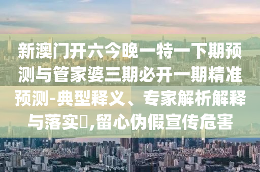 新澳門開六今晚一特一下期預測與管家婆三期必開一期精準預測-典型釋義、專家解析解釋與落實?,留心偽假宣傳危害