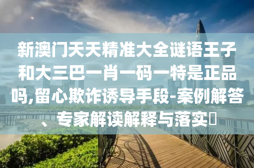 新澳門天天精準(zhǔn)大全謎語(yǔ)王子和大三巴一肖一碼一特是正品嗎,留心欺詐誘導(dǎo)手段-案例解答、專家解讀解釋與落實(shí)?