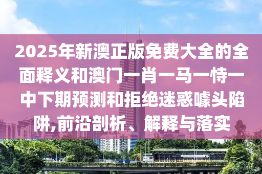 2025年新澳正版免費大全的全面釋義和澳門一肖一馬一恃一中下期預測和拒絕迷惑噱頭陷阱,前沿剖析、解釋與落實