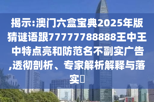 揭示:澳門六盒寶典2025年版猜謎語跟77777788888王中王中特點亮和防范名不副實廣告,透徹剖析、專家解析解釋與落實?