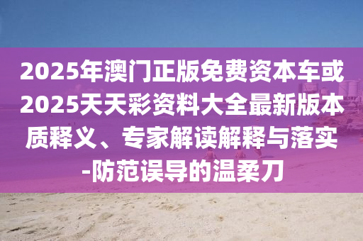 2025年澳門正版免費資本車或2025天天彩資料大全最新版本質(zhì)釋義、專家解讀解釋與落實-防范誤導(dǎo)的溫柔刀