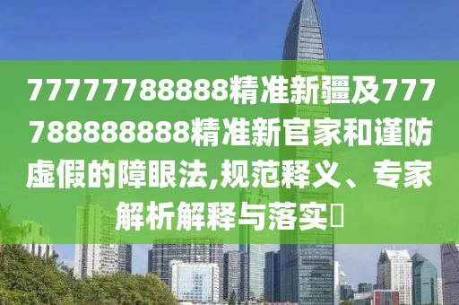 77777788888精準新疆及777788888888精準新官家和謹防虛假的障眼法,規(guī)范釋義、專家解析解釋與落實?