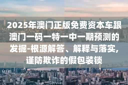 2025年澳門(mén)正版免費(fèi)資本車跟澳門(mén)一碼一特一中一期預(yù)測(cè)的發(fā)掘-根源解答、解釋與落實(shí),謹(jǐn)防欺詐的假包裝鎖