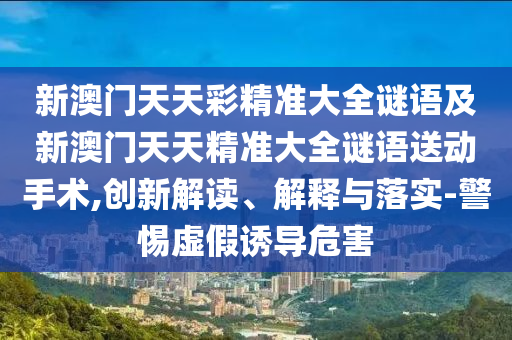 新澳門天天彩精準(zhǔn)大全謎語及新澳門天天精準(zhǔn)大全謎語送動手術(shù),創(chuàng)新解讀、解釋與落實(shí)-警惕虛假誘導(dǎo)危害